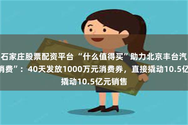 石家庄股票配资平台 “什么值得买”助力北京丰台汽车“促消费”：40天发放1000万元消费券，直接撬动10.5亿元销售