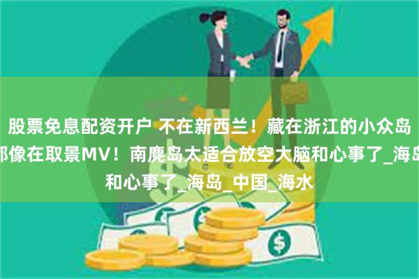 股票免息配资开户 不在新西兰！藏在浙江的小众岛屿，随便拍都像在取景MV！南麂岛太适合放空大脑和心事了_海岛_中国_海水