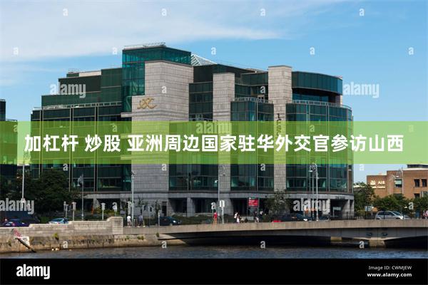 加杠杆 炒股 亚洲周边国家驻华外交官参访山西