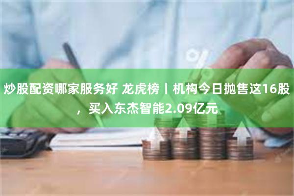 炒股配资哪家服务好 龙虎榜丨机构今日抛售这16股，买入东杰智能2.09亿元