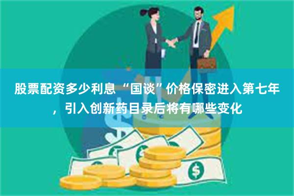 股票配资多少利息 “国谈”价格保密进入第七年，引入创新药目录后将有哪些变化