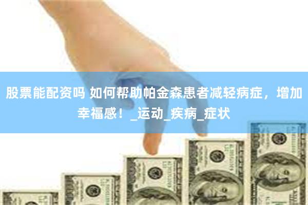 股票能配资吗 如何帮助帕金森患者减轻病症，增加幸福感！_运动_疾病_症状