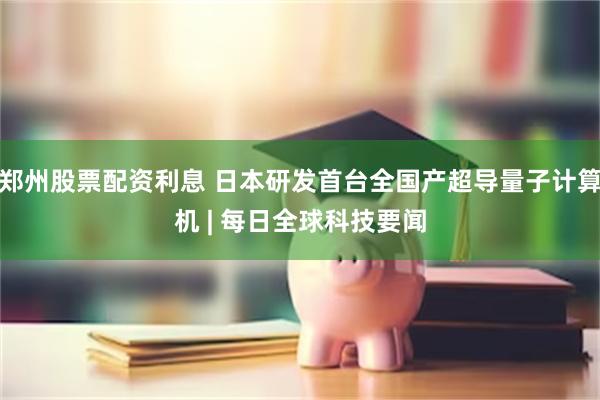 郑州股票配资利息 日本研发首台全国产超导量子计算机 | 每日全球科技要闻