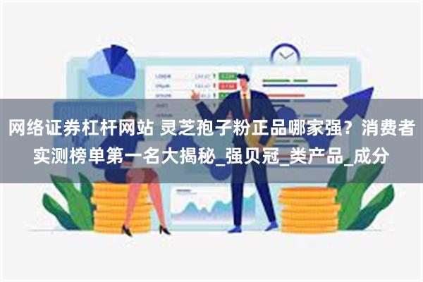 网络证券杠杆网站 灵芝孢子粉正品哪家强？消费者实测榜单第一名大揭秘_强贝冠_类产品_成分