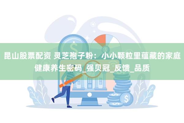 昆山股票配资 灵芝孢子粉：小小颗粒里蕴藏的家庭健康养生密码_强贝冠_反馈_品质