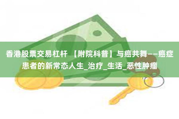 香港股票交易杠杆 【附院科普】与癌共舞——癌症患者的新常态人生_治疗_生活_恶性肿瘤