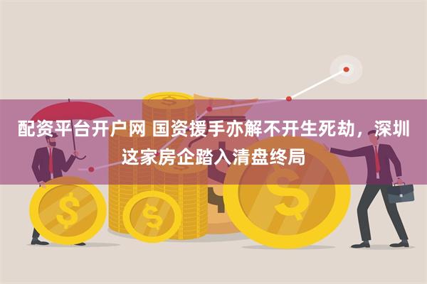 配资平台开户网 国资援手亦解不开生死劫，深圳这家房企踏入清盘终局