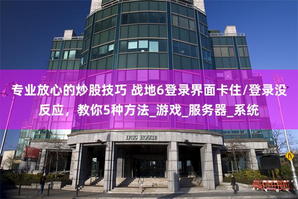 专业放心的炒股技巧 战地6登录界面卡住/登录没反应，教你5种方法_游戏_服务器_系统