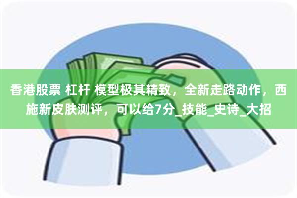 香港股票 杠杆 模型极其精致，全新走路动作，西施新皮肤测评，可以给7分_技能_史诗_大招