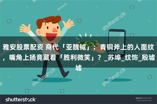 雅安股票配资 商代「亚醜钺」：青铜斧上的人面纹，嘴角上扬竟藏着「胜利微笑」？_苏埠_纹饰_殷墟