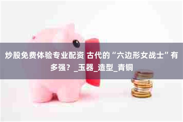 炒股免费体验专业配资 古代的“六边形女战士”有多强？_玉器_造型_青铜
