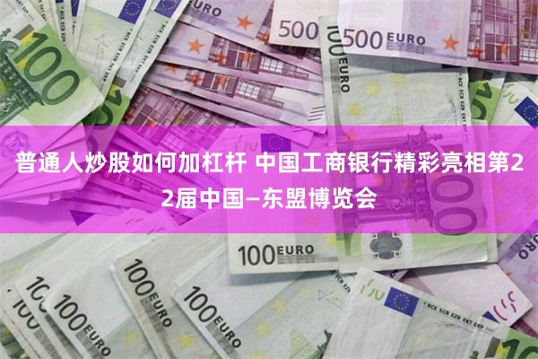 普通人炒股如何加杠杆 中国工商银行精彩亮相第22届中国—东盟博览会