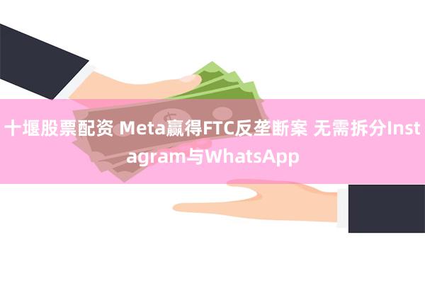 十堰股票配资 Meta赢得FTC反垄断案 无需拆分Instagram与WhatsApp