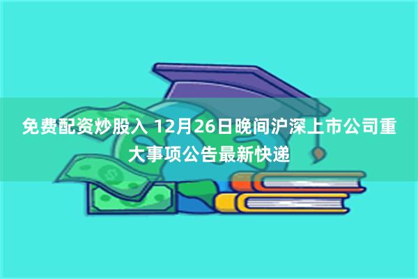 免费配资炒股入 12月26日晚间沪深上市公司重大事项公告最新快递